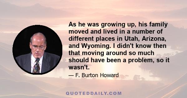 As he was growing up, his family moved and lived in a number of different places in Utah, Arizona, and Wyoming. I didn't know then that moving around so much should have been a problem, so it wasn't.