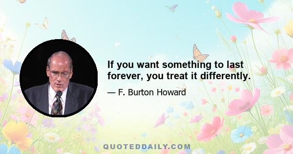 If you want something to last forever, you treat it differently.