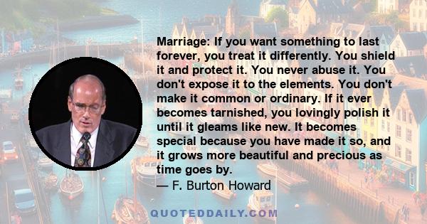 Marriage: If you want something to last forever, you treat it differently. You shield it and protect it. You never abuse it. You don't expose it to the elements. You don't make it common or ordinary. If it ever becomes