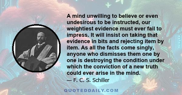 A mind unwilling to believe or even undesirous to be instructed, our weightiest evidence must ever fail to impress. It will insist on taking that evidence in bits and rejecting item by item. As all the facts come