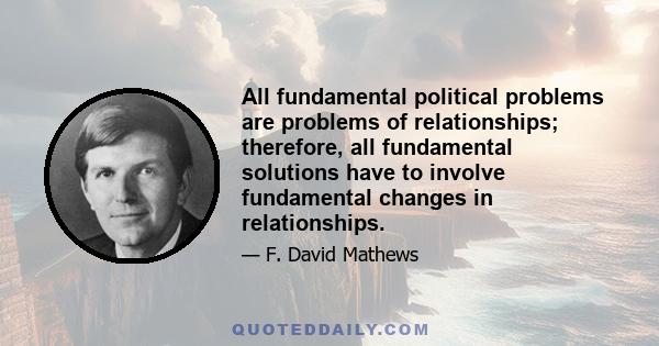 All fundamental political problems are problems of relationships; therefore, all fundamental solutions have to involve fundamental changes in relationships.