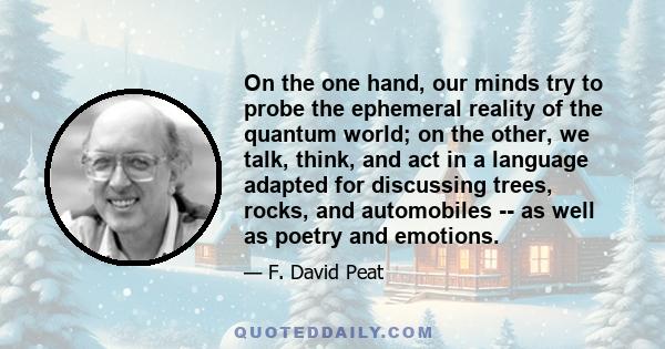 On the one hand, our minds try to probe the ephemeral reality of the quantum world; on the other, we talk, think, and act in a language adapted for discussing trees, rocks, and automobiles -- as well as poetry and