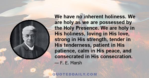 We have no inherent holiness. We are holy as we are possessed by the Holy Presence. We are holy in His holiness, loving in His love, strong in His strength, tender in His tenderness, patient in His patience, calm in His 