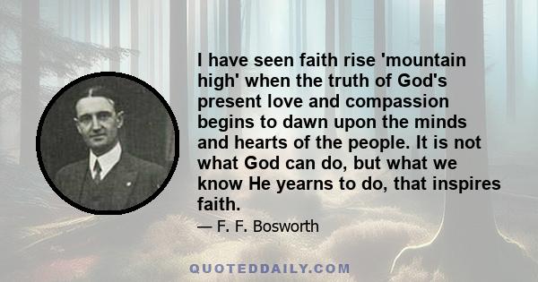 I have seen faith rise 'mountain high' when the truth of God's present love and compassion begins to dawn upon the minds and hearts of the people. It is not what God can do, but what we know He yearns to do, that