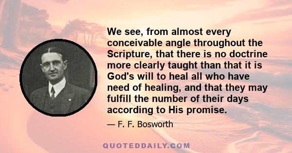 We see, from almost every conceivable angle throughout the Scripture, that there is no doctrine more clearly taught than that it is God's will to heal all who have need of healing, and that they may fulfill the number