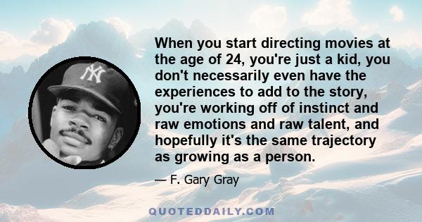 When you start directing movies at the age of 24, you're just a kid, you don't necessarily even have the experiences to add to the story, you're working off of instinct and raw emotions and raw talent, and hopefully