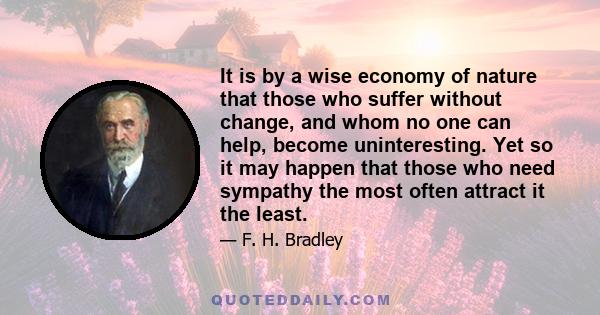 It is by a wise economy of nature that those who suffer without change, and whom no one can help, become uninteresting. Yet so it may happen that those who need sympathy the most often attract it the least.