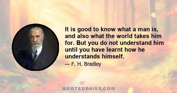 It is good to know what a man is, and also what the world takes him for. But you do not understand him until you have learnt how he understands himself.