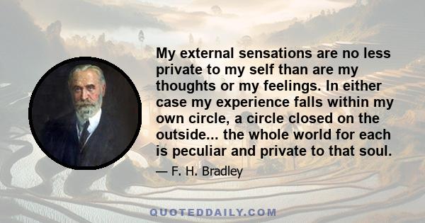 My external sensations are no less private to my self than are my thoughts or my feelings. In either case my experience falls within my own circle, a circle closed on the outside... the whole world for each is peculiar