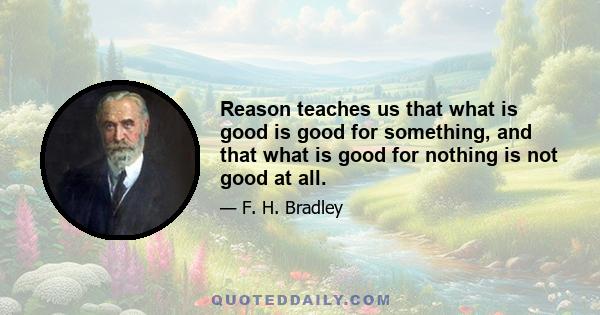 Reason teaches us that what is good is good for something, and that what is good for nothing is not good at all.