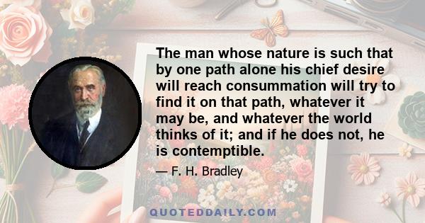 The man whose nature is such that by one path alone his chief desire will reach consummation will try to find it on that path, whatever it may be, and whatever the world thinks of it; and if he does not, he is