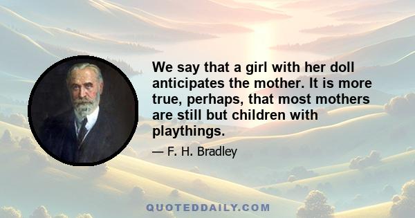 We say that a girl with her doll anticipates the mother. It is more true, perhaps, that most mothers are still but children with playthings.