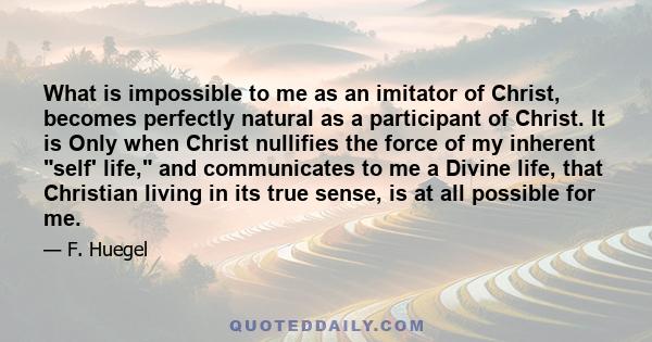 What is impossible to me as an imitator of Christ, becomes perfectly natural as a participant of Christ. It is Only when Christ nullifies the force of my inherent self' life, and communicates to me a Divine life, that