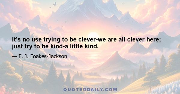 It's no use trying to be clever-we are all clever here; just try to be kind-a little kind.