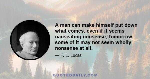 A man can make himself put down what comes, even if it seems nauseating nonsense; tomorrow some of it may not seem wholly nonsense at all.