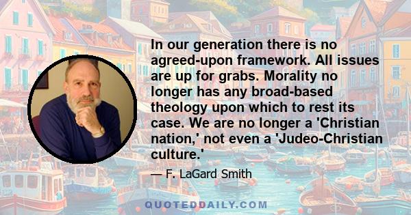 In our generation there is no agreed-upon framework. All issues are up for grabs. Morality no longer has any broad-based theology upon which to rest its case. We are no longer a 'Christian nation,' not even a