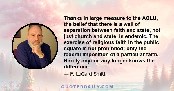 Thanks in large measure to the ACLU, the belief that there is a wall of separation between faith and state, not just church and state, is endemic. The exercise of religious faith in the public square is not prohibited;