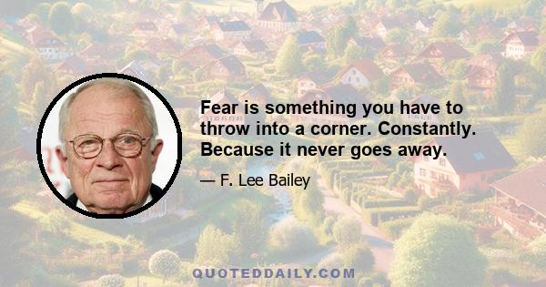 Fear is something you have to throw into a corner. Constantly. Because it never goes away.