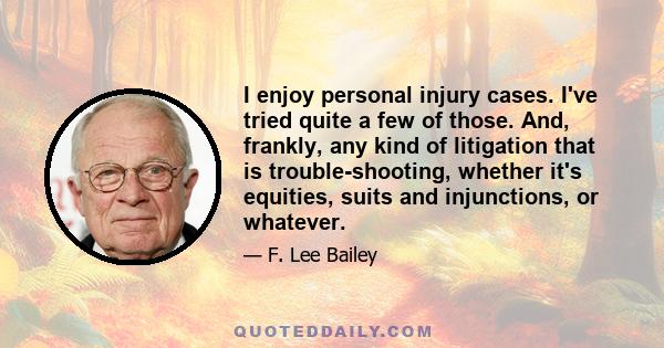 I enjoy personal injury cases. I've tried quite a few of those. And, frankly, any kind of litigation that is trouble-shooting, whether it's equities, suits and injunctions, or whatever.