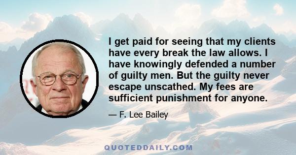 I get paid for seeing that my clients have every break the law allows. I have knowingly defended a number of guilty men. But the guilty never escape unscathed. My fees are sufficient punishment for anyone.