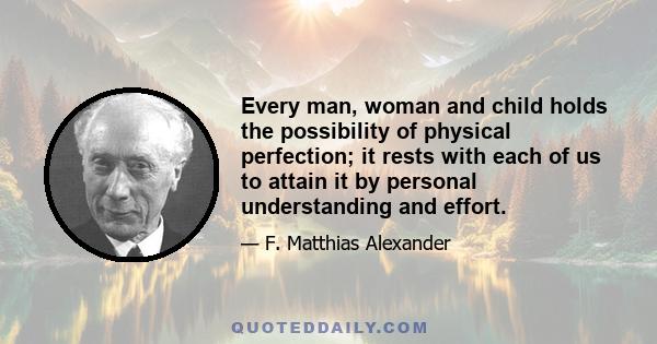 Every man, woman and child holds the possibility of physical perfection; it rests with each of us to attain it by personal understanding and effort.