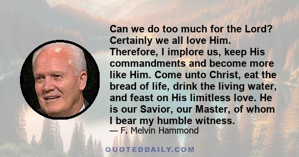 Can we do too much for the Lord? Certainly we all love Him. Therefore, I implore us, keep His commandments and become more like Him. Come unto Christ, eat the bread of life, drink the living water, and feast on His