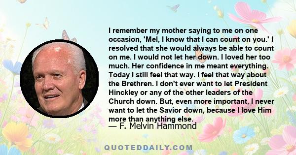 I remember my mother saying to me on one occasion, 'Mel, I know that I can count on you.' I resolved that she would always be able to count on me. I would not let her down. I loved her too much. Her confidence in me