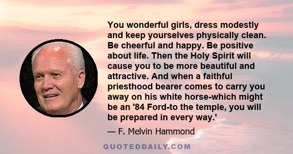 You wonderful girls, dress modestly and keep yourselves physically clean. Be cheerful and happy. Be positive about life. Then the Holy Spirit will cause you to be more beautiful and attractive. And when a faithful