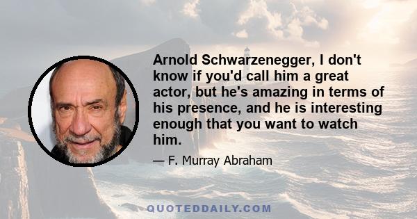 Arnold Schwarzenegger, I don't know if you'd call him a great actor, but he's amazing in terms of his presence, and he is interesting enough that you want to watch him.