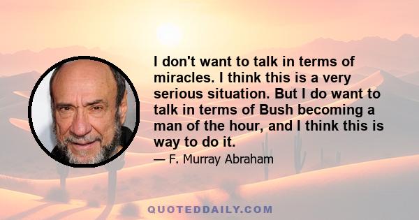 I don't want to talk in terms of miracles. I think this is a very serious situation. But I do want to talk in terms of Bush becoming a man of the hour, and I think this is way to do it.