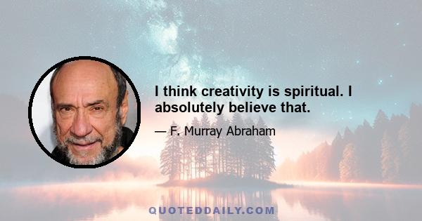 I think creativity is spiritual. I absolutely believe that.