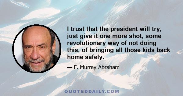 I trust that the president will try, just give it one more shot, some revolutionary way of not doing this, of bringing all those kids back home safely.