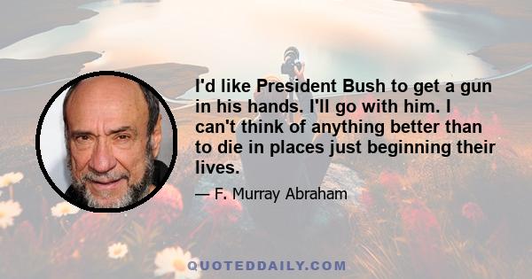 I'd like President Bush to get a gun in his hands. I'll go with him. I can't think of anything better than to die in places just beginning their lives.