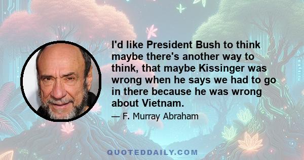 I'd like President Bush to think maybe there's another way to think, that maybe Kissinger was wrong when he says we had to go in there because he was wrong about Vietnam.