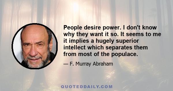 People desire power. I don't know why they want it so. It seems to me it implies a hugely superior intellect which separates them from most of the populace.