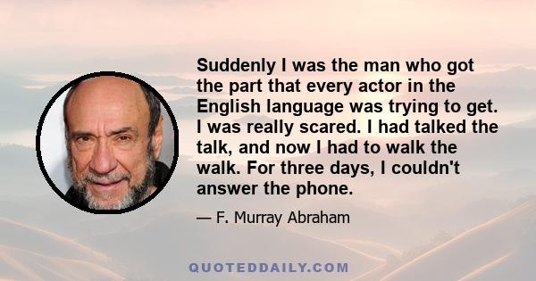 Suddenly I was the man who got the part that every actor in the English language was trying to get. I was really scared. I had talked the talk, and now I had to walk the walk. For three days, I couldn't answer the phone.