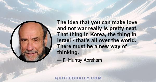 The idea that you can make love and not war really is pretty neat. That thing in Korea, the thing in Israel - that's all over the world. There must be a new way of thinking.