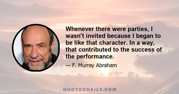 Whenever there were parties, I wasn't invited because I began to be like that character. In a way, that contributed to the success of the performance.