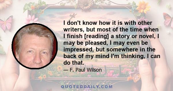 I don't know how it is with other writers, but most of the time when I finish [reading] a story or novel, I may be pleased, I may even be impressed, but somewhere in the back of my mind I'm thinking, I can do that.