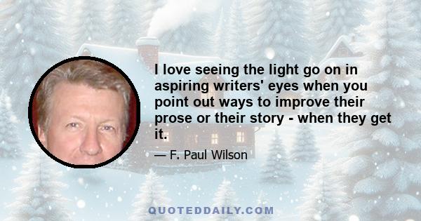 I love seeing the light go on in aspiring writers' eyes when you point out ways to improve their prose or their story - when they get it.