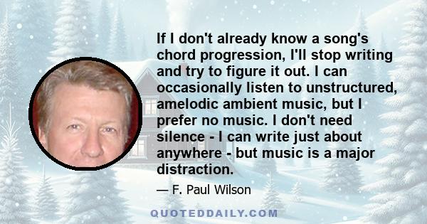 If I don't already know a song's chord progression, I'll stop writing and try to figure it out. I can occasionally listen to unstructured, amelodic ambient music, but I prefer no music. I don't need silence - I can