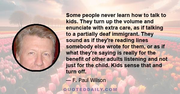 Some people never learn how to talk to kids. They turn up the volume and enunciate with extra care, as if talking to a partially deaf immigrant. They sound as if they're reading lines somebody else wrote for them, or as 