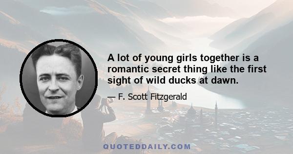 A lot of young girls together is a romantic secret thing like the first sight of wild ducks at dawn.