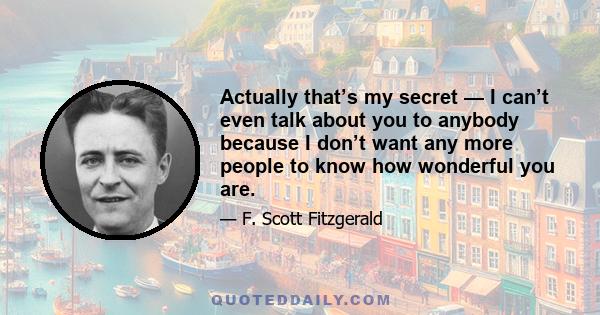 Actually that’s my secret — I can’t even talk about you to anybody because I don’t want any more people to know how wonderful you are.