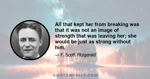 All that kept her from breaking was that it was not an image of strength that was leaving her; she would be just as strong without him.