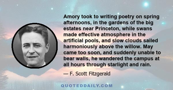 Amory took to writing poetry on spring afternoons, in the gardens of the big estates near Princeton, while swans made effective atmosphere in the artificial pools, and slow clouds sailed harmoniously above the willow.