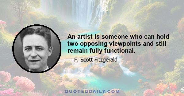 An artist is someone who can hold two opposing viewpoints and still remain fully functional.