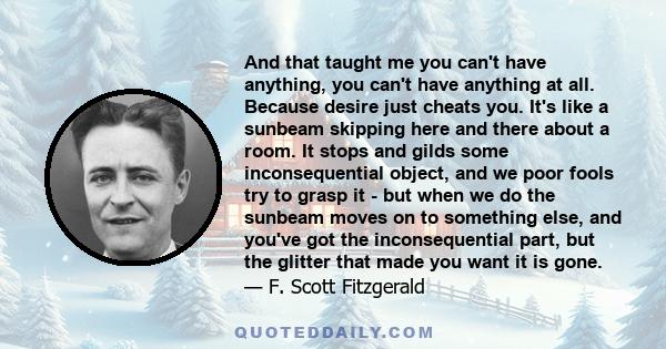 And that taught me you can't have anything, you can't have anything at all. Because desire just cheats you. It's like a sunbeam skipping here and there about a room. It stops and gilds some inconsequential object, and