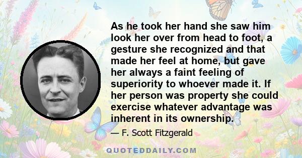 As he took her hand she saw him look her over from head to foot, a gesture she recognized and that made her feel at home, but gave her always a faint feeling of superiority to whoever made it. If her person was property 