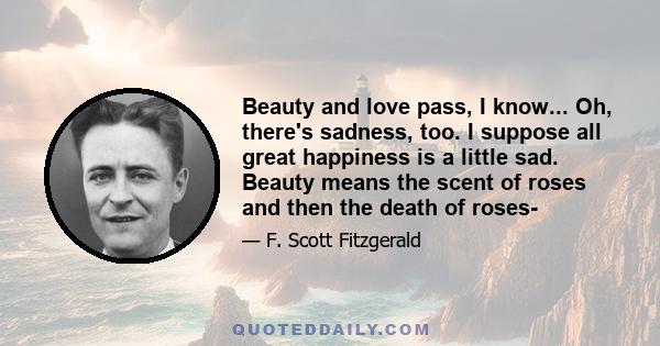 Beauty and love pass, I know... Oh, there's sadness, too. I suppose all great happiness is a little sad. Beauty means the scent of roses and then the death of roses-